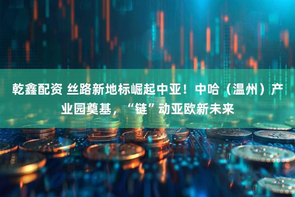 乾鑫配资 丝路新地标崛起中亚！中哈（温州）产业园奠基，“链”动亚欧新未来