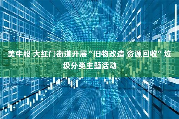 美牛股 大红门街道开展“旧物改造 资源回收”垃圾分类主题活动
