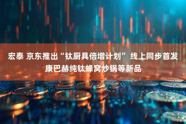宏泰 京东推出“钛厨具倍增计划” 线上同步首发康巴赫纯钛蜂窝炒锅等新品