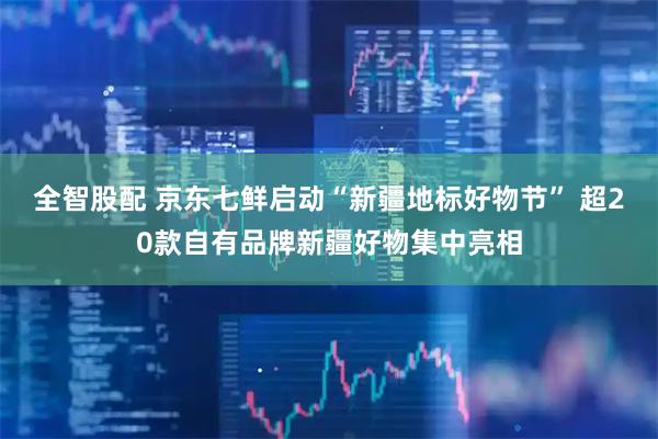 全智股配 京东七鲜启动“新疆地标好物节” 超20款自有品牌新疆好物集中亮相