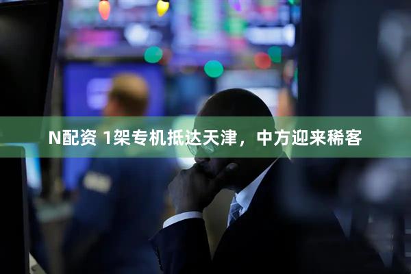 N配资 1架专机抵达天津，中方迎来稀客