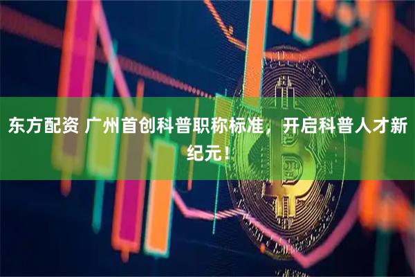 东方配资 广州首创科普职称标准，开启科普人才新纪元！