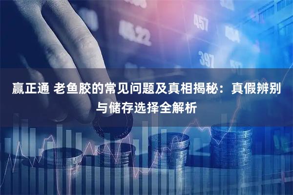 赢正通 老鱼胶的常见问题及真相揭秘：真假辨别与储存选择全解析