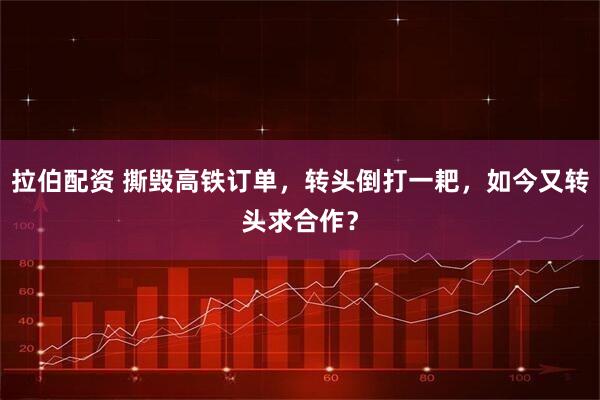 拉伯配资 撕毁高铁订单，转头倒打一耙，如今又转头求合作？