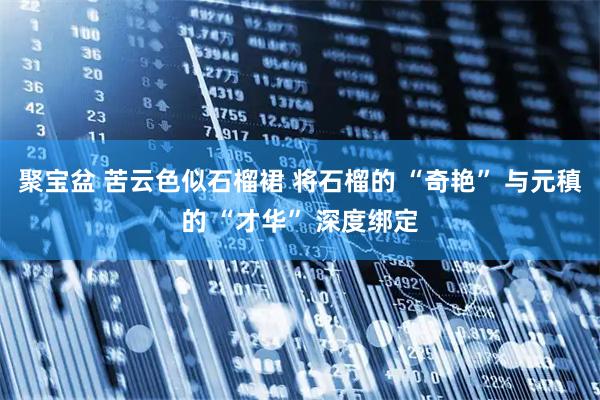 聚宝盆 苦云色似石榴裙 将石榴的 “奇艳” 与元稹的 “才华” 深度绑定