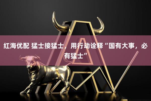 红海优配 猛士接猛士，用行动诠释“国有大事，必有猛士”