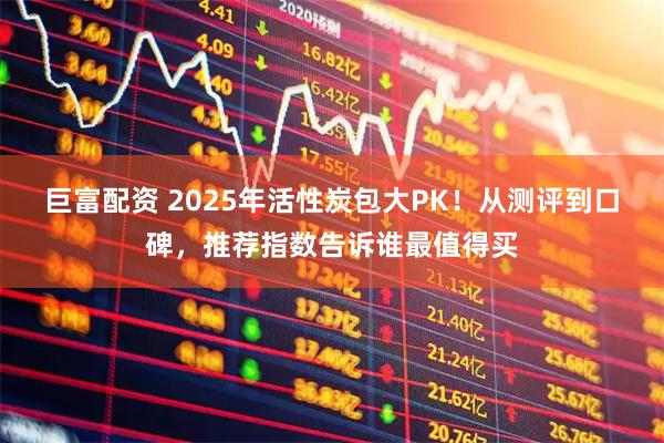 巨富配资 2025年活性炭包大PK！从测评到口碑，推荐指数告诉谁最值得买