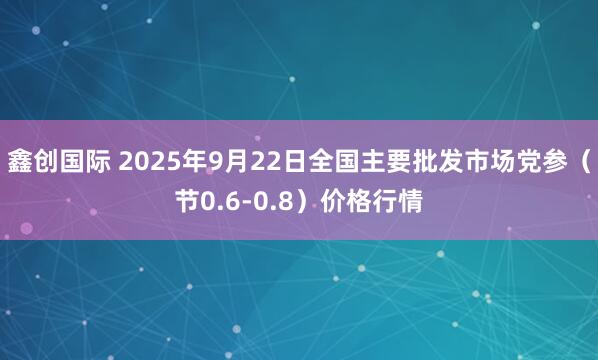 鑫创国际 2025年9月22日全国主要批发市场党参（节0.6-0.8）价格行情