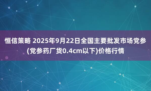 恒信策略 2025年9月22日全国主要批发市场党参(党参药厂货0.4cm以下)价格行情