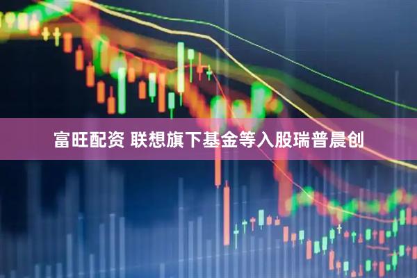 富旺配资 联想旗下基金等入股瑞普晨创