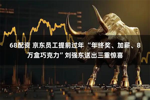 68配资 京东员工提前过年 “年终奖、加薪、8万盒巧克力”刘强东送出三重惊喜