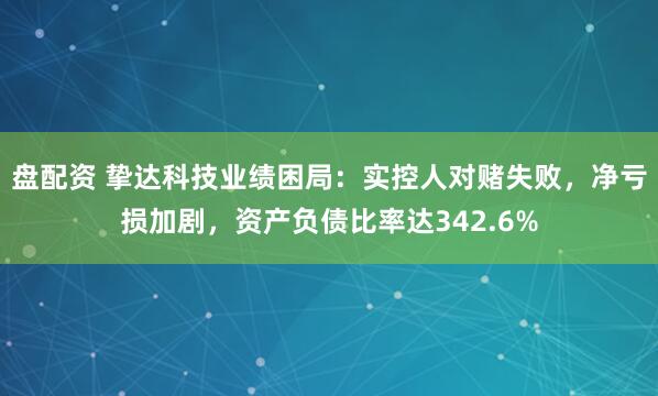 盘配资 挚达科技业绩困局：实控人对赌失败，净亏损加剧，资产负债比率达342.6%