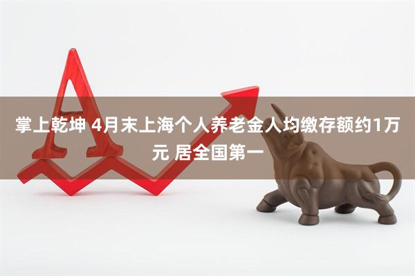 掌上乾坤 4月末上海个人养老金人均缴存额约1万元 居全国第一