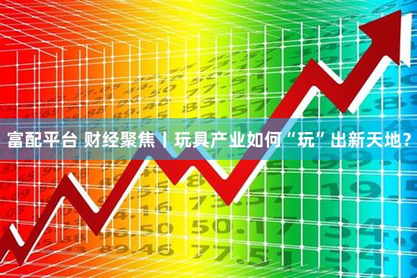 富配平台 财经聚焦丨玩具产业如何“玩”出新天地？