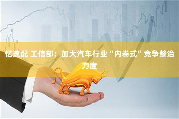 忆速配 工信部：加大汽车行业“内卷式”竞争整治力度