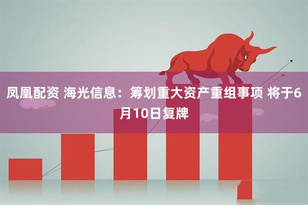 凤凰配资 海光信息：筹划重大资产重组事项 将于6月10日复牌