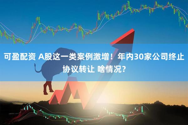 可盈配资 A股这一类案例激增！年内30家公司终止协议转让 啥情况？