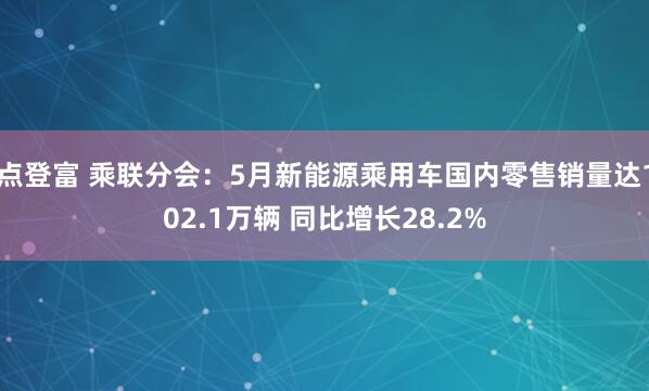 点登富 乘联分会：5月新能源乘用车国内零售销量达102.1万辆 同比增长28.2%