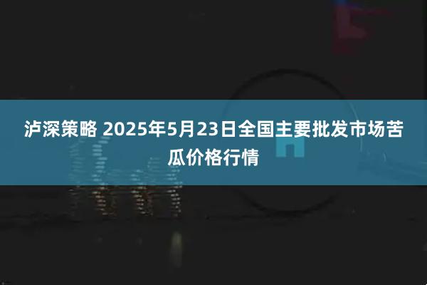 泸深策略 2025年5月23日全国主要批发市场苦瓜价格行情