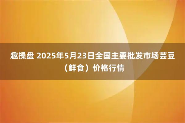 趣操盘 2025年5月23日全国主要批发市场芸豆（鲜食）价格行情