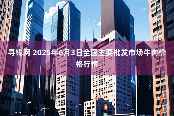 寻钱网 2025年6月3日全国主要批发市场牛肉价格行情