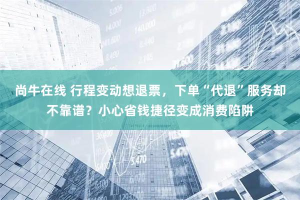 尚牛在线 行程变动想退票，下单“代退”服务却不靠谱？小心省钱捷径变成消费陷阱