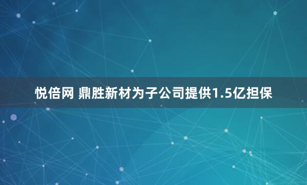 悦倍网 鼎胜新材为子公司提供1.5亿担保