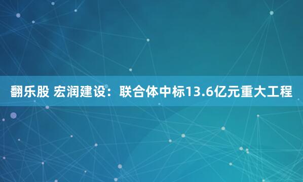 翻乐股 宏润建设：联合体中标13.6亿元重大工程