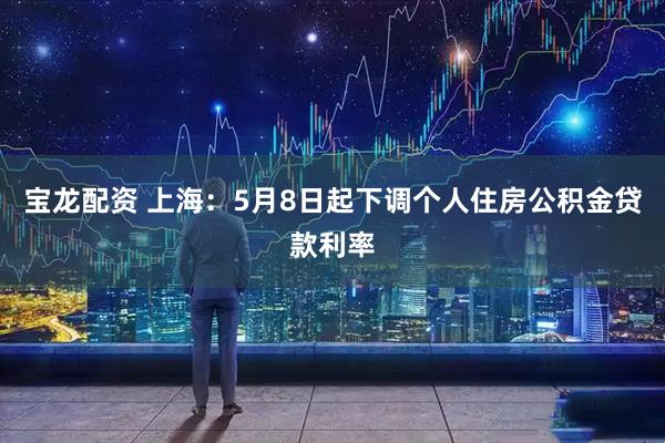 宝龙配资 上海：5月8日起下调个人住房公积金贷款利率