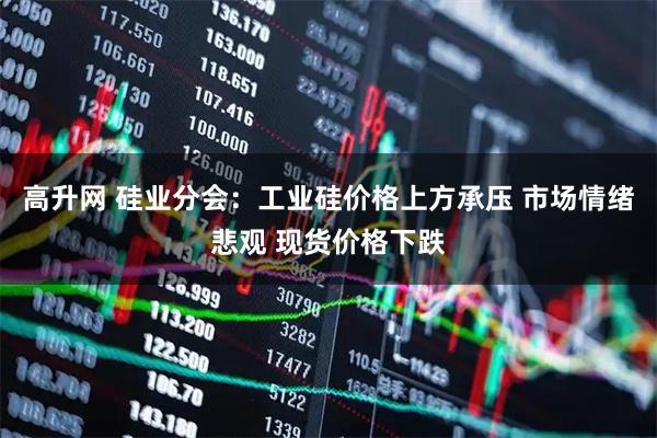 高升网 硅业分会：工业硅价格上方承压 市场情绪悲观 现货价格下跌