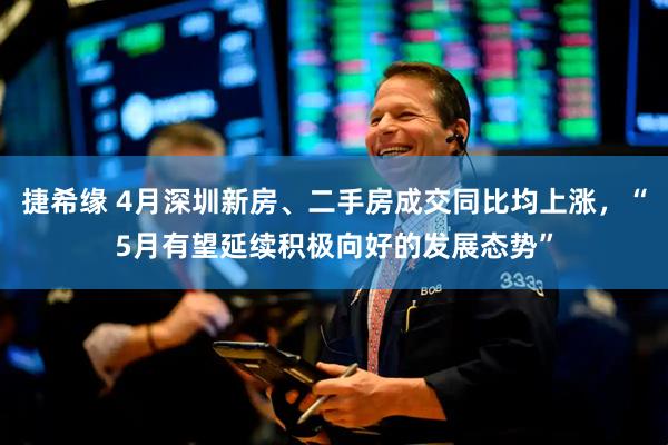 捷希缘 4月深圳新房、二手房成交同比均上涨，“5月有望延续积极向好的发展态势”
