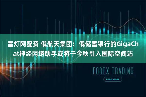 富灯网配资 俄航天集团：俄储蓄银行的GigaChat神经网络助手或将于今秋引入国际空间站