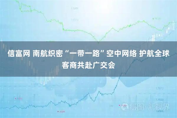 信富网 南航织密“一带一路”空中网络 护航全球客商共赴广交会