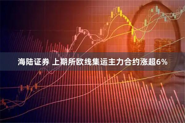 海陆证券 上期所欧线集运主力合约涨超6%