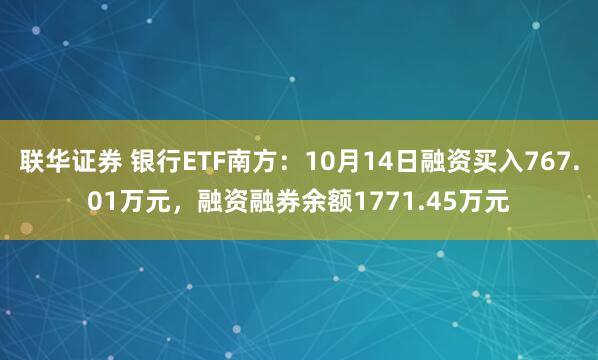 联华证券 银行ETF南方：10月14日融资买入767.01万元，融资融券余额1771.45万元