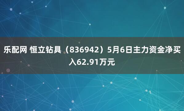 乐配网 恒立钻具（836942）5月6日主力资金净买入62.91万元