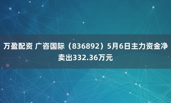 万盈配资 广咨国际（836892）5月6日主力资金净卖出332.36万元
