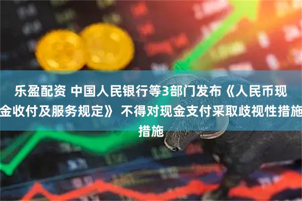 乐盈配资 中国人民银行等3部门发布《人民币现金收付及服务规定》 不得对现金支付采取歧视性措施