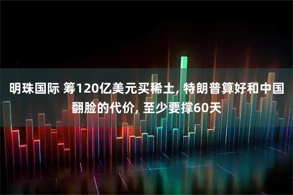 明珠国际 筹120亿美元买稀土, 特朗普算好和中国翻脸的代价, 至少要撑60天