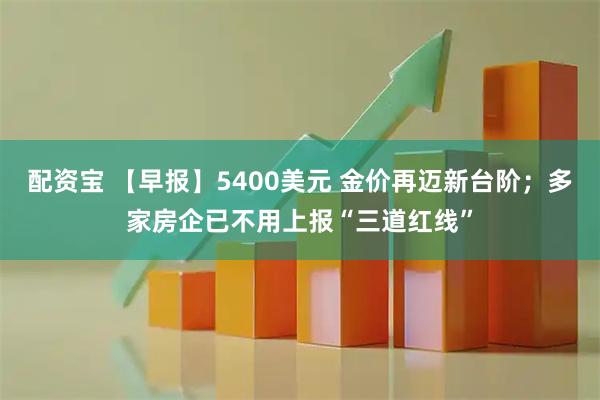 配资宝 【早报】5400美元 金价再迈新台阶；多家房企已不用上报“三道红线”