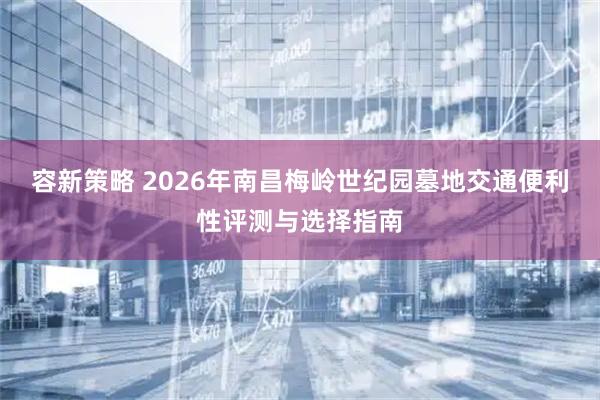 容新策略 2026年南昌梅岭世纪园墓地交通便利性评测与选择指南