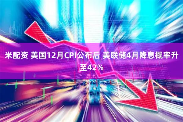 米配资 美国12月CPI公布后 美联储4月降息概率升至42%