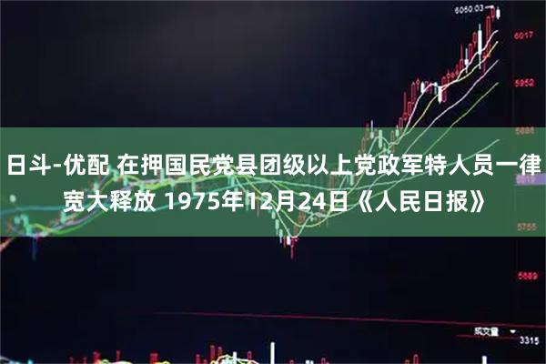 日斗-优配 在押国民党县团级以上党政军特人员一律宽大释放 1975年12月24日《人民日报》
