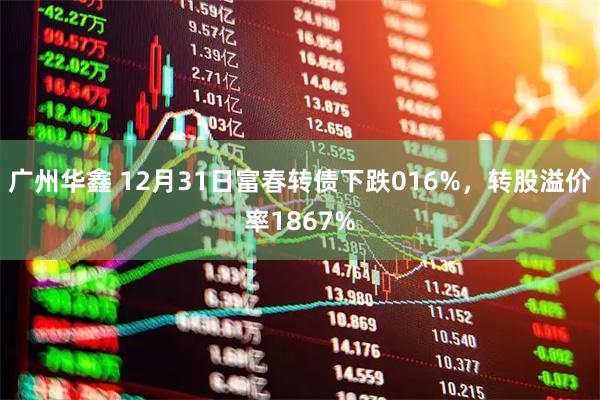 广州华鑫 12月31日富春转债下跌016%，转股溢价率1867%