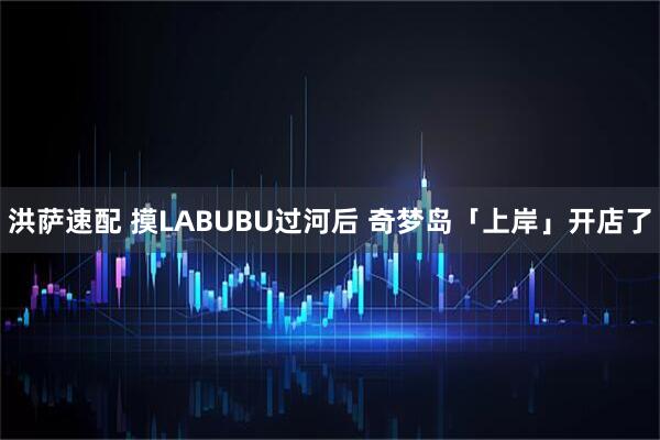 洪萨速配 摸LABUBU过河后 奇梦岛「上岸」开店了