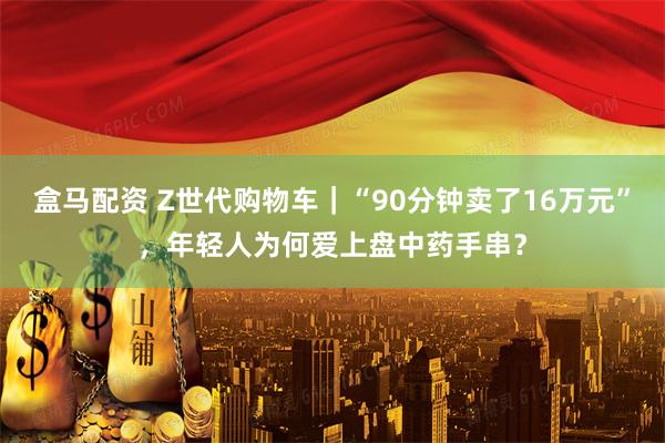 盒马配资 Z世代购物车｜“90分钟卖了16万元”，年轻人为何爱上盘中药手串？