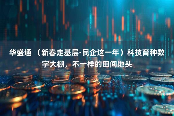 华盛通 （新春走基层·民企这一年）科技育种数字大棚，不一样的田间地头