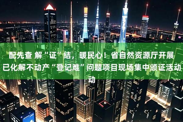 配先查 解“证”结，暖民心！省自然资源厅开展已化解不动产“登记难”问题项目现场集中颁证活动