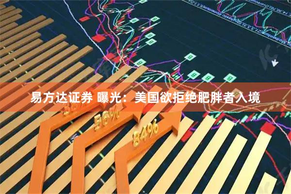 易方达证券 曝光：美国欲拒绝肥胖者入境
