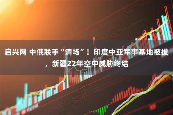 启兴网 中俄联手“清场”！印度中亚军事基地被拔，新疆22年空中威胁终结